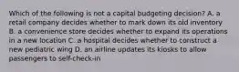 Which of the following is not a capital budgeting​ decision? A. a retail company decides whether to mark down its old inventory B. a convenience store decides whether to expand its operations in a new location C. a hospital decides whether to construct a new pediatric wing D. an airline updates its kiosks to allow passengers to​ self-check-in