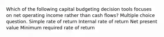 Which of the following capital budgeting decision tools focuses on net operating income rather than cash flows? Multiple choice question. Simple rate of return Internal rate of return Net present value Minimum required rate of return