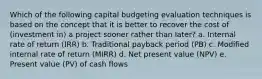 Which of the following capital budgeting evaluation techniques is based on the concept that it is better to recover the cost of (investment in) a project sooner rather than later? a. Internal rate of return (IRR) b. Traditional payback period (PB) c. Modified internal rate of return (MIRR) d. Net present value (NPV) e. Present value (PV) of cash flows