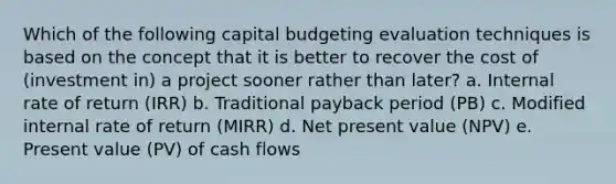 Which of the following capital budgeting evaluation techniques is based on the concept that it is better to recover the cost of (investment in) a project sooner rather than later? a. Internal rate of return (IRR) b. Traditional payback period (PB) c. Modified internal rate of return (MIRR) d. Net present value (NPV) e. Present value (PV) of cash flows