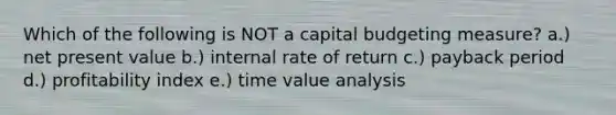 Which of the following is NOT a capital budgeting measure? a.) net present value b.) internal rate of return c.) payback period d.) profitability index e.) time value analysis