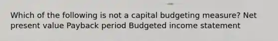 Which of the following is not a capital budgeting measure? Net present value Payback period Budgeted income statement