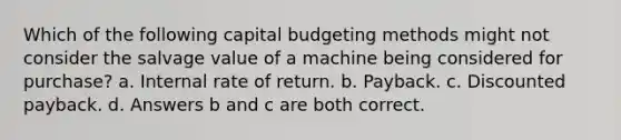 Which of the following capital budgeting methods might not consider the salvage value of a machine being considered for purchase? a. Internal rate of return. b. Payback. c. Discounted payback. d. Answers b and c are both correct.