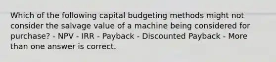 Which of the following capital budgeting methods might not consider the salvage value of a machine being considered for purchase? - NPV - IRR - Payback - Discounted Payback - <a href='https://www.questionai.com/knowledge/keWHlEPx42-more-than' class='anchor-knowledge'>more than</a> one answer is correct.