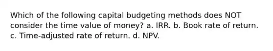 Which of the following capital budgeting methods does NOT consider the time value of money? a. IRR. b. Book rate of return. c. Time-adjusted rate of return. d. NPV.