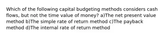 Which of the following capital budgeting methods considers cash flows, but not the time value of money? a)The net present value method b)The simple rate of return method c)The payback method d)The internal rate of return method