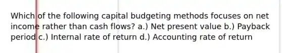 Which of the following capital budgeting methods focuses on net income rather than cash flows? a.) Net present value b.) Payback period c.) Internal rate of return d.) Accounting rate of return