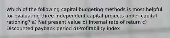 Which of the following capital budgeting methods is most helpful for evaluating three independent capital projects under capital rationing? a) Net present value b) Internal rate of return c) Discounted payback period d)Profitability index