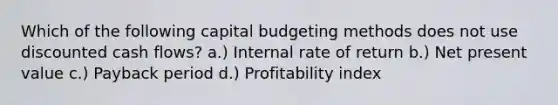 Which of the following capital budgeting methods does not use discounted cash flows? a.) Internal rate of return b.) Net present value c.) Payback period d.) Profitability index