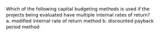 Which of the following capital budgeting methods is used if the projects being evaluated have multiple internal rates of return? a. modified internal rate of return method b. discounted payback period method