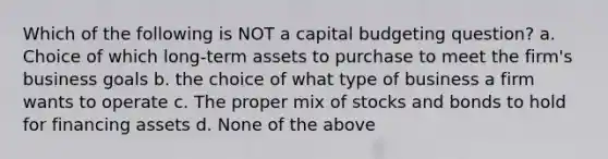 Which of the following is NOT a capital budgeting question? a. Choice of which long-term assets to purchase to meet the firm's business goals b. the choice of what type of business a firm wants to operate c. The proper mix of stocks and bonds to hold for financing assets d. None of the above