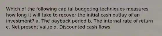 Which of the following capital budgeting techniques measures how long it will take to recover the initial cash outlay of an investment? a. The payback period b. The internal rate of return c. Net present value d. Discounted cash flows