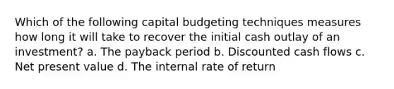 Which of the following capital budgeting techniques measures how long it will take to recover the initial cash outlay of an investment? a. The payback period b. Discounted cash flows c. Net present value d. The internal rate of return