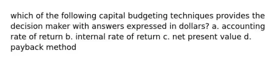 which of the following capital budgeting techniques provides the decision maker with answers expressed in dollars? a. accounting rate of return b. internal rate of return c. net present value d. payback method