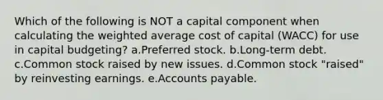 Which of the following is NOT a capital component when calculating the <a href='https://www.questionai.com/knowledge/koL1NUNNcJ-weighted-average' class='anchor-knowledge'>weighted average</a> cost of capital (WACC) for use in capital budgeting? a.Preferred stock. b.Long-term debt. c.Common stock raised by new issues. d.Common stock "raised" by reinvesting earnings. e.<a href='https://www.questionai.com/knowledge/kWc3IVgYEK-accounts-payable' class='anchor-knowledge'>accounts payable</a>.