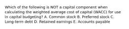 Which of the following is NOT a capital component when calculating the weighted average cost of capital (WACC) for use in capital budgeting? A. Common stock B. Preferred stock C. Long-term debt D. Retained earnings E. Accounts payable