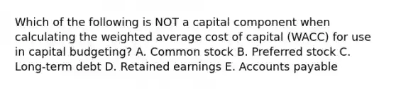 Which of the following is NOT a capital component when calculating the <a href='https://www.questionai.com/knowledge/koL1NUNNcJ-weighted-average' class='anchor-knowledge'>weighted average</a> cost of capital (WACC) for use in capital budgeting? A. Common stock B. Preferred stock C. Long-term debt D. Retained earnings E. <a href='https://www.questionai.com/knowledge/kWc3IVgYEK-accounts-payable' class='anchor-knowledge'>accounts payable</a>