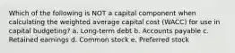 Which of the following is NOT a capital component when calculating the weighted average capital cost (WACC) for use in capital budgeting? a. Long-term debt b. Accounts payable c. Retained earnings d. Common stock e. Preferred stock