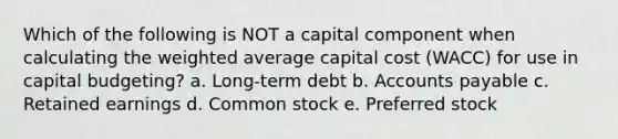 Which of the following is NOT a capital component when calculating the <a href='https://www.questionai.com/knowledge/koL1NUNNcJ-weighted-average' class='anchor-knowledge'>weighted average</a> capital cost (WACC) for use in capital budgeting? a. Long-term debt b. <a href='https://www.questionai.com/knowledge/kWc3IVgYEK-accounts-payable' class='anchor-knowledge'>accounts payable</a> c. Retained earnings d. Common stock e. Preferred stock