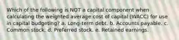 Which of the following is NOT a capital component when calculating the weighted average cost of capital (WACC) for use in capital budgeting? a. Long-term debt. b. Accounts payable. c. Common stock. d. Preferred stock. e. Retained earnings.