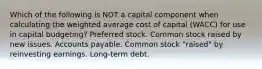 Which of the following is NOT a capital component when calculating the weighted average cost of capital (WACC) for use in capital budgeting? Preferred stock. Common stock raised by new issues. Accounts payable. Common stock "raised" by reinvesting earnings. Long-term debt.