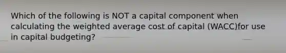 Which of the following is NOT a capital component when calculating the weighted average cost of capital (WACC)for use in capital budgeting?