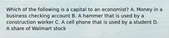 Which of the following is a capital to an economist? A. Money in a business checking account B. A hammer that is used by a construction worker C. A cell phone that is used by a student D. A share of Walmart stock