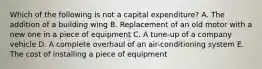 Which of the following is not a capital​ expenditure? A. The addition of a building wing B. Replacement of an old motor with a new one in a piece of equipment C. A​ tune-up of a company vehicle D. A complete overhaul of an​ air-conditioning system E. The cost of installing a piece of equipment