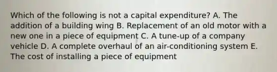 Which of the following is not a capital​ expenditure? A. The addition of a building wing B. Replacement of an old motor with a new one in a piece of equipment C. A​ tune-up of a company vehicle D. A complete overhaul of an​ air-conditioning system E. The cost of installing a piece of equipment