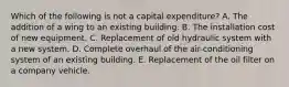 Which of the following is not a capital expenditure? A. The addition of a wing to an existing building. B. The installation cost of new equipment. C. Replacement of old hydraulic system with a new system. D. Complete overhaul of the air-conditioning system of an existing building. E. Replacement of the oil filter on a company vehicle.