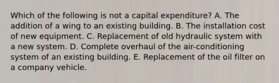 Which of the following is not a capital expenditure? A. The addition of a wing to an existing building. B. The installation cost of new equipment. C. Replacement of old hydraulic system with a new system. D. Complete overhaul of the air-conditioning system of an existing building. E. Replacement of the oil filter on a company vehicle.