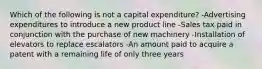 Which of the following is not a capital expenditure? -Advertising expenditures to introduce a new product line -Sales tax paid in conjunction with the purchase of new machinery -Installation of elevators to replace escalators -An amount paid to acquire a patent with a remaining life of only three years