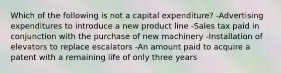 Which of the following is not a capital expenditure? -Advertising expenditures to introduce a new product line -Sales tax paid in conjunction with the purchase of new machinery -Installation of elevators to replace escalators -An amount paid to acquire a patent with a remaining life of only three years