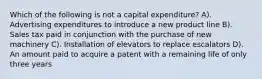 Which of the following is not a capital expenditure? A). Advertising expenditures to introduce a new product line B). Sales tax paid in conjunction with the purchase of new machinery C). Installation of elevators to replace escalators D). An amount paid to acquire a patent with a remaining life of only three years