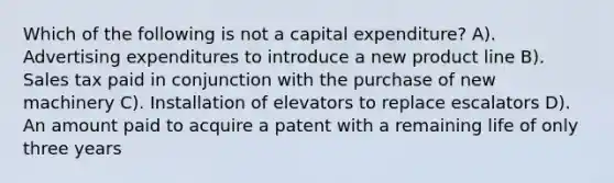 Which of the following is not a capital expenditure? A). Advertising expenditures to introduce a new product line B). Sales tax paid in conjunction with the purchase of new machinery C). Installation of elevators to replace escalators D). An amount paid to acquire a patent with a remaining life of only three years