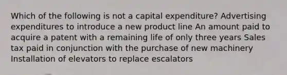 Which of the following is not a capital expenditure? Advertising expenditures to introduce a new product line An amount paid to acquire a patent with a remaining life of only three years Sales tax paid in conjunction with the purchase of new machinery Installation of elevators to replace escalators