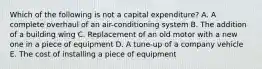 Which of the following is not a capital​ expenditure? A. A complete overhaul of an​ air-conditioning system B. The addition of a building wing C. Replacement of an old motor with a new one in a piece of equipment D. A​ tune-up of a company vehicle E. The cost of installing a piece of equipment