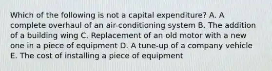 Which of the following is not a capital​ expenditure? A. A complete overhaul of an​ air-conditioning system B. The addition of a building wing C. Replacement of an old motor with a new one in a piece of equipment D. A​ tune-up of a company vehicle E. The cost of installing a piece of equipment