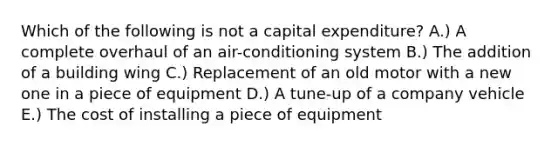 Which of the following is not a capital​ expenditure? A.) A complete overhaul of an​ air-conditioning system B.) The addition of a building wing C.) Replacement of an old motor with a new one in a piece of equipment D.) A​ tune-up of a company vehicle E.) The cost of installing a piece of equipment