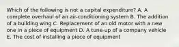 Which of the following is not a capital expenditure? A. A complete overhaul of an​ air-conditioning system B. The addition of a building wing C. Replacement of an old motor with a new one in a piece of equipment D. A​ tune-up of a company vehicle E. The cost of installing a piece of equipment