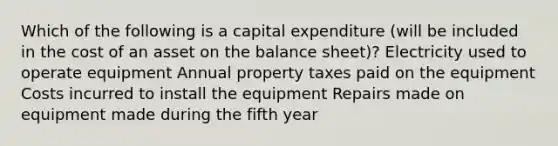 Which of the following is a capital expenditure (will be included in the cost of an asset on the balance sheet)? Electricity used to operate equipment Annual property taxes paid on the equipment Costs incurred to install the equipment Repairs made on equipment made during the fifth year