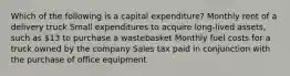 Which of the following is a capital expenditure? Monthly rent of a delivery truck Small expenditures to acquire long-lived assets, such as 13 to purchase a wastebasket Monthly fuel costs for a truck owned by the company Sales tax paid in conjunction with the purchase of office equipment