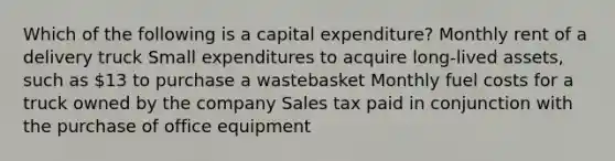 Which of the following is a capital expenditure? Monthly rent of a delivery truck Small expenditures to acquire long-lived assets, such as 13 to purchase a wastebasket Monthly fuel costs for a truck owned by the company Sales tax paid in conjunction with the purchase of office equipment