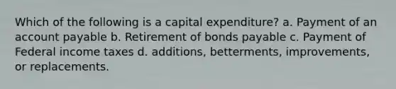 Which of the following is a capital expenditure? a. Payment of an account payable b. Retirement of bonds payable c. Payment of Federal income taxes d. additions, betterments, improvements, or replacements.