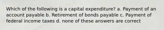 Which of the following is a capital expenditure? a. Payment of an account payable b. Retirement of bonds payable c. Payment of federal income taxes d. none of these answers are correct