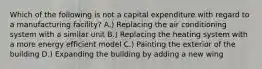 Which of the following is not a capital expenditure with regard to a manufacturing facility? A.) Replacing the air conditioning system with a similar unit B.) Replacing the heating system with a more energy efficient model C.) Painting the exterior of the building D.) Expanding the building by adding a new wing