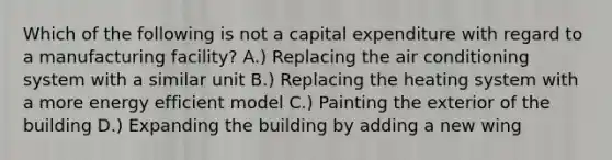 Which of the following is not a capital expenditure with regard to a manufacturing facility? A.) Replacing the air conditioning system with a similar unit B.) Replacing the heating system with a more energy efficient model C.) Painting the exterior of the building D.) Expanding the building by adding a new wing