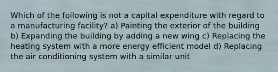 Which of the following is not a capital expenditure with regard to a manufacturing facility? a) Painting the exterior of the building b) Expanding the building by adding a new wing c) Replacing the heating system with a more energy efficient model d) Replacing the air conditioning system with a similar unit