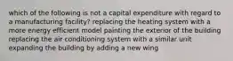 which of the following is not a capital expenditure with regard to a manufacturing facility? replacing the heating system with a more energy efficient model painting the exterior of the building replacing the air conditioning system with a similar unit expanding the building by adding a new wing