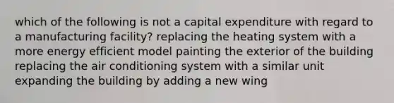 which of the following is not a capital expenditure with regard to a manufacturing facility? replacing the heating system with a more energy efficient model painting the exterior of the building replacing the air conditioning system with a similar unit expanding the building by adding a new wing